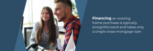Financing an existing home purchase is typically straightforward and takes only a single-close mortgage loan
