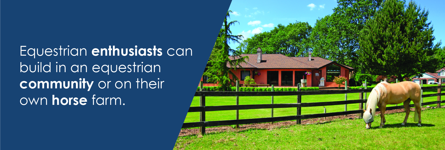 Equestrian enthusiasts can build in an equine community or on farm land.