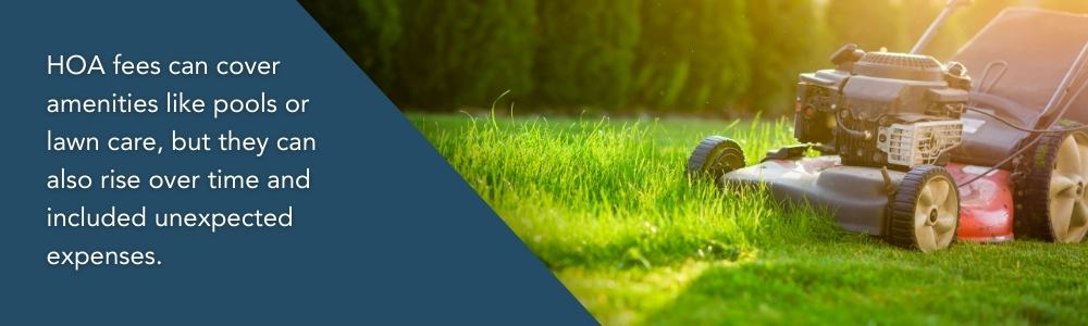 HOA fees can cover amenities like pools or lawn care, but they can also rise over time and included unexpected expenses.